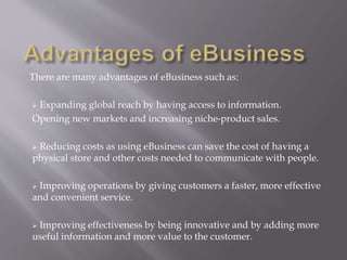 There are many advantages of eBusiness such as: 
 Expanding global reach by having access to information. 
Opening new markets and increasing niche-product sales. 
 Reducing costs as using eBusiness can save the cost of having a 
physical store and other costs needed to communicate with people. 
 Improving operations by giving customers a faster, more effective 
and convenient service. 
 Improving effectiveness by being innovative and by adding more 
useful information and more value to the customer. 
 