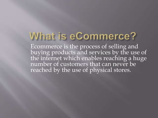 Ecommerce is the process of selling and 
buying products and services by the use of 
the internet which enables reaching a huge 
number of customers that can never be 
reached by the use of physical stores. 
 