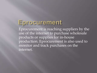Eprocurement is reaching suppliers by the 
use of the internet to purchase wholesale 
products or supplies for in-house 
production. Eprocurement is also used to 
monitor and track purchases on the 
internet. 
 