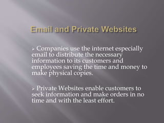  Companies use the internet especially 
email to distribute the necessary 
information to its customers and 
employees saving the time and money to 
make physical copies. 
 Private Websites enable customers to 
seek information and make orders in no 
time and with the least effort. 
 