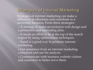 Strategies of internet marketing can make a 
difference in eBusiness and contribute to a 
successful business. From these strategies: 
 A strategy to make an exclusive web design and 
a promotion and innovating plan. 
 It needs an effort to be at the top of the search 
engine by using optimization techniques. 
 Email is a good way to promote internet 
marketing. 
 Get assistance from an internet marketing 
consultant and use his analysis. 
 Communicate with business website visitors 
and customers to better serve them. 
 
