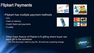 •Flipkart has multiple payment methods
• Emi
• Cash on delivery
• Credit/ Debit card payments
• E wallet
• Other major feature of Flipkart is E-gifting where buyer can
send gift to the someone.
• For this the buyer need to pay Rs. 25 extra as a packing charge.
 