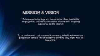‘ To leverage technology and the expertise of our invaluable
employees to provide our customers with the best shopping
experience on the internet.’
‘To be earths most customer centric company to build a place where
people can come to find and discover anything they might want to
buy online.’
 