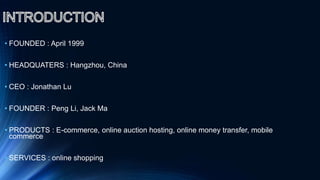 • FOUNDED : April 1999
• HEADQUATERS : Hangzhou, China
• CEO : Jonathan Lu
• FOUNDER : Peng Li, Jack Ma
• PRODUCTS : E-commerce, online auction hosting, online money transfer, mobile
commerce
• SERVICES : online shopping
 