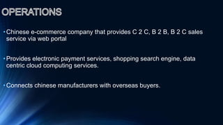 •Chinese e-commerce company that provides C 2 C, B 2 B, B 2 C sales
service via web portal
•Provides electronic payment services, shopping search engine, data
centric cloud computing services.
•Connects chinese manufacturers with overseas buyers.
 