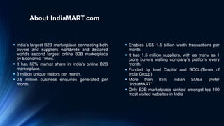 About IndiaMART.com
 India’s largest B2B marketplace connecting both
buyers and suppliers worldwide and declared
world’s second largest online B2B marketplace
by Economic Times.
 It has 60% market share in India’s online B2B
marketplace.
 3 million unique visitors per month.
 0.8 million business enquiries generated per
month.
 Enables US$ 1.5 billion worth transactions per
month.
 It has 1.5 million suppliers, with as many as 1
crore buyers visiting company’s platform every
month.
 Funded by Intel Capital and BCCL(Times of
India Group)
 More than 85% Indian SMEs prefer
“IndiaMART”.
 Only B2B marketplace ranked amongst top 100
most visited websites in India
 