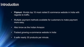 • Flipkart- Worlds top 10 most visited E-commerce website in India with
regards to traffic.
• Multiple payment methods available for customers to make payment
more easy.
• Also know as the Indian Amazon
• Fastest growing e-commerce website in India
• It sells nearly 30 products per minute.
 