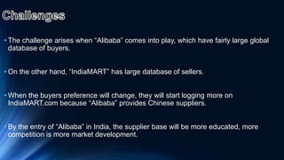 • The challenge arises when “Alibaba” comes into play, which have fairly large global
database of buyers.
• On the other hand, “IndiaMART” has large database of sellers.
• When the buyers preference will change, they will start logging more on
IndiaMART.com because “Alibaba” provides Chinese suppliers.
• By the entry of “Alibaba” in India, the supplier base will be more educated, more
competition is more market development.
 
