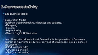 B2B Business Model
Subscription Model
IndiaMart creates websites, microsites and catalogs.
- Designing
- Hosting
- Higher Listing
- Search Engine Optimization
Lead Generation Model – Lead Generation is the generation of Consumer
Interest or inquiry into products or services of a business. Pricing is done on
the basis of –
- CPM (cost per mile)
- CPC (cost per click)
- CPA (cost per action)
 