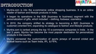 1. Myntra.com is into the e-commerce online shopping business. It is an online
retailer of fashion and lifestyle products in India.
2. It began its operations in the B2B (business to business) segment with the
personalization of gifts, which included :- clothing, footwear, cosmetics
3. In 2010, the company shifted its strategy to becoming a B2C (business to
customer) oriented firm, expanding its catalogue to fashion and lifestyle products.
4. Myntra.com is ranked among the top 10 e-commerce companies in India . In the
last 3 years, Myntra has become the most popular destination for personalized
products in the country.
5. Myntra pioneered the customization of sports jerseys of several cricket and
football teams such as Team India, IPL & FIFA.
 