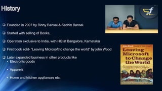  Founded in 2007 by Binny Bansal & Sachin Bansal.
 Started with selling of Books,
 Operation exclusive to India, with HQ at Bangalore, Karnataka
 First book sold- “Leaving Microsoft to change the world” by john Wood
 Later expanded business in other products like
• Electronic goods
• Apparels
• Home and kitchen appliances etc.
 