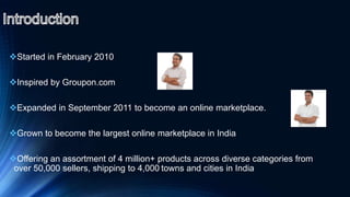 Started in February 2010
Inspired by Groupon.com
Expanded in September 2011 to become an online marketplace.
Grown to become the largest online marketplace in India
Offering an assortment of 4 million+ products across diverse categories from
over 50,000 sellers, shipping to 4,000 towns and cities in India
 