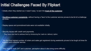 • Initially when they started out, it wasn’t easy to earn the trust of the customer
• Handling customer complaints, without having a ‘face’ to the customer service proves to be bit of a challenge
at times.
• Display space and promotional tools were not available initially.
• Security issues with credit card payments.
• They have now tried to address that by introducing the ‘cash-on- delivery’ option.
• The fact that highest number of orders and sales get registered during weekends proves to be tough at times for
logistics and customer service.
• They have to work 24/7 and customer perception about it also bring some difficulty.
 