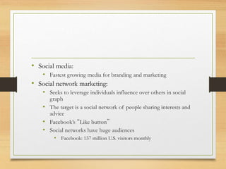 • Social media:
• Fastest growing media for branding and marketing
• Social network marketing:
• Seeks to leverage individuals influence over others in social
graph
• The target is a social network of people sharing interests and
advice
• Facebook’s “Like button”
• Social networks have huge audiences
• Facebook: 137 million U.S. visitors monthly
 