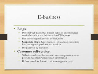 E-business
• Blogs
• Personal web pages that contain series of chronological
entries by author and links to related Web pages
• Has increasing influence in politics, news
• Corporate blogs: New channels for reaching customers,
introducing new products and services
• Blog analysis by marketers
• Customer self-service
• Web sites and e-mail to answer customer questions or to
provide customers with product information
• Reduces need for human customer-support expert
 
