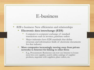 E-business
• B2B e-business: New efficiencies and relationships
• Electronic data interchange (EDI)
• Computer-to-computer exchange of standard
transactions such as invoices, purchase orders
• Major industries have EDI standards that define
structure and information fields of electronic documents
for that industry
• More companies increasingly moving away from private
networks to Internet for linking to other firms
• E.g., Procurement: Businesses can now use Internet to locate
most low-cost supplier, search online catalogs of supplier
products, negotiate with suppliers, place orders, etc.
 