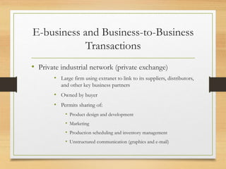 E-business and Business-to-Business
Transactions
• Private industrial network (private exchange)
• Large firm using extranet to link to its suppliers, distributors,
and other key business partners
• Owned by buyer
• Permits sharing of:
• Product design and development
• Marketing
• Production scheduling and inventory management
• Unstructured communication (graphics and e-mail)
 