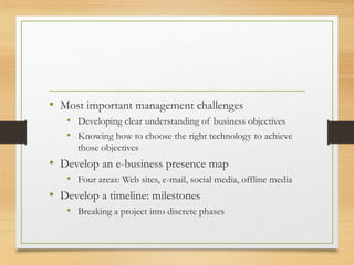 • Most important management challenges
• Developing clear understanding of business objectives
• Knowing how to choose the right technology to achieve
those objectives
• Develop an e-business presence map
• Four areas: Web sites, e-mail, social media, offline media
• Develop a timeline: milestones
• Breaking a project into discrete phases
 