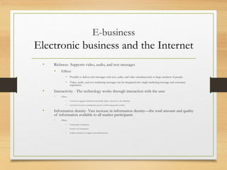 E-business
Electronic business and the Internet
• Richness- Supports video, audio, and text messages
• Effect:
• Possible to deliver rich messages with text, audio, and video simultaneously to large numbers of people.
• Video, audio, and text marketing messages can be integrated into single marketing message and consumer
experience.
• Interactivity - The technology works through interaction with the user
• Effect:
• Consumers engaged in dialog that dynamically adjusts experience to the individual.
• Consumer becomes co-participant in process of delivering goods to market
• Information density- Vast increase in information density—the total amount and quality
of information available to all market participants
• Effect:
• Greater price transparency
• Greater cost transparency
• Enables merchants to engage in price discrimination
 
