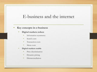 E-business and the internet
• Key concepts in e-business
• Digital markets reduce
• Information asymmetry
• Search costs
• Transaction costs
• Menu costs
• Digital markets enable
• Price discrimination
• Dynamic pricing
• Disintermediation
 