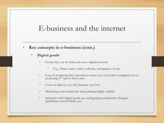 E-business and the internet
• Key concepts in e-business (cont.)
• Digital goods
• Goods that can be delivered over a digital network
• E.g., Music tracks, video, software, newspapers, books
• Cost of producing first unit almost entire cost of product: marginal cost of
producing 2nd unit is about zero
• Costs of delivery over the Internet very low
• Marketing costs remain the same; pricing highly variable
• Industries with digital goods are undergoing revolutionary changes
(publishers, record labels, etc.)
 