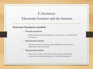 E-business
Electronic business and the Internet
Internet business models
• Virtual storefront
• Sells physical products directly to consumers or to individual
businesses
• Information broker
• Provides product, pricing, and availability information to
individuals and businesses
• Transaction broker
• Saves users money and time by processing online sales
transactions and generating a fee for each transaction
 