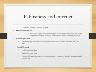 E-business and internet
Internet business models (contd..)
• Online marketplace
• Provides a digital environment where buyers and sellers can meet, search
for products, display products, and establish prices for those products
• Content provider
• Providing digital content, such as digital news, music, photos, or video, over the
Web
• Social Network
• Online meeting place
• Social shopping sites
• Can provide ways for corporate clients to target customers through banner ads and
pop-up ads
 