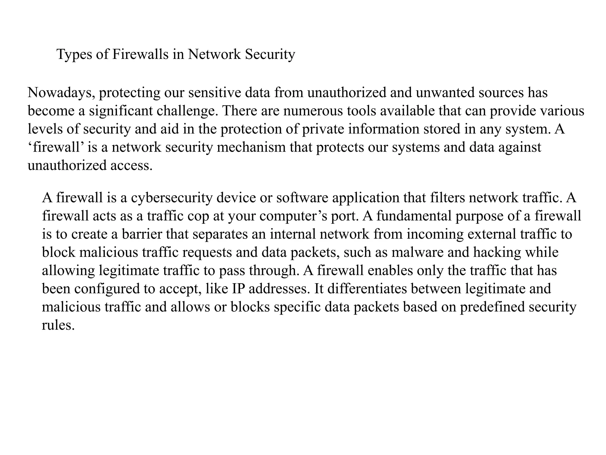 Types of Firewalls in Network Security
Nowadays, protecting our sensitive data from unauthorized and unwanted sources has
become a significant challenge. There are numerous tools available that can provide various
levels of security and aid in the protection of private information stored in any system. A
‘firewall’ is a network security mechanism that protects our systems and data against
unauthorized access.
A firewall is a cybersecurity device or software application that filters network traffic. A
firewall acts as a traffic cop at your computer’s port. A fundamental purpose of a firewall
is to create a barrier that separates an internal network from incoming external traffic to
block malicious traffic requests and data packets, such as malware and hacking while
allowing legitimate traffic to pass through. A firewall enables only the traffic that has
been configured to accept, like IP addresses. It differentiates between legitimate and
malicious traffic and allows or blocks specific data packets based on predefined security
rules.
 