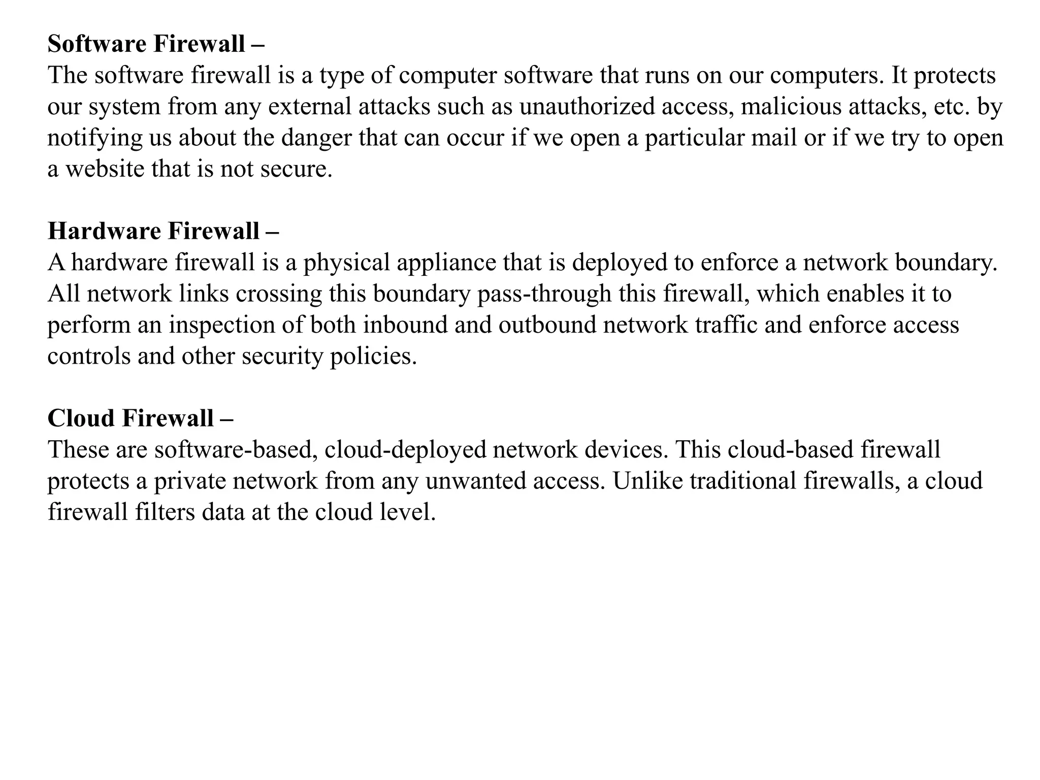 Software Firewall –
The software firewall is a type of computer software that runs on our computers. It protects
our system from any external attacks such as unauthorized access, malicious attacks, etc. by
notifying us about the danger that can occur if we open a particular mail or if we try to open
a website that is not secure.
Hardware Firewall –
A hardware firewall is a physical appliance that is deployed to enforce a network boundary.
All network links crossing this boundary pass-through this firewall, which enables it to
perform an inspection of both inbound and outbound network traffic and enforce access
controls and other security policies.
Cloud Firewall –
These are software-based, cloud-deployed network devices. This cloud-based firewall
protects a private network from any unwanted access. Unlike traditional firewalls, a cloud
firewall filters data at the cloud level.
 