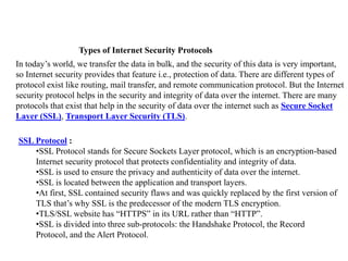 Types of Internet Security Protocols
In today’s world, we transfer the data in bulk, and the security of this data is very important,
so Internet security provides that feature i.e., protection of data. There are different types of
protocol exist like routing, mail transfer, and remote communication protocol. But the Internet
security protocol helps in the security and integrity of data over the internet. There are many
protocols that exist that help in the security of data over the internet such as Secure Socket
Layer (SSL), Transport Layer Security (TLS).
SSL Protocol :
•SSL Protocol stands for Secure Sockets Layer protocol, which is an encryption-based
Internet security protocol that protects confidentiality and integrity of data.
•SSL is used to ensure the privacy and authenticity of data over the internet.
•SSL is located between the application and transport layers.
•At first, SSL contained security flaws and was quickly replaced by the first version of
TLS that’s why SSL is the predecessor of the modern TLS encryption.
•TLS/SSL website has “HTTPS” in its URL rather than “HTTP”.
•SSL is divided into three sub-protocols: the Handshake Protocol, the Record
Protocol, and the Alert Protocol.
 