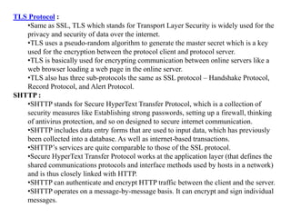 TLS Protocol :
•Same as SSL, TLS which stands for Transport Layer Security is widely used for the
privacy and security of data over the internet.
•TLS uses a pseudo-random algorithm to generate the master secret which is a key
used for the encryption between the protocol client and protocol server.
•TLS is basically used for encrypting communication between online servers like a
web browser loading a web page in the online server.
•TLS also has three sub-protocols the same as SSL protocol – Handshake Protocol,
Record Protocol, and Alert Protocol.
SHTTP :
•SHTTP stands for Secure HyperText Transfer Protocol, which is a collection of
security measures like Establishing strong passwords, setting up a firewall, thinking
of antivirus protection, and so on designed to secure internet communication.
•SHTTP includes data entry forms that are used to input data, which has previously
been collected into a database. As well as internet-based transactions.
•SHTTP’s services are quite comparable to those of the SSL protocol.
•Secure HyperText Transfer Protocol works at the application layer (that defines the
shared communications protocols and interface methods used by hosts in a network)
and is thus closely linked with HTTP.
•SHTTP can authenticate and encrypt HTTP traffic between the client and the server.
•SHTTP operates on a message-by-message basis. It can encrypt and sign individual
messages.
 