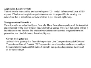 Application Layer Firewalls –
These firewalls can examine application layer (of OSI model) information like an HTTP
request. If finds some suspicious application that can be responsible for harming our
network or that is not safe for our network then it gets blocked right away.
Next-generation Firewalls –
These firewalls are called intelligent firewalls. These firewalls can perform all the tasks that
are performed by the other types of firewalls that we learned previously but on top of that, it
includes additional features like application awareness and control, integrated intrusion
prevention, and cloud-delivered threat intelligence.
Circuit-level gateways –
A circuit-level gateway is a firewall that provides User Datagram Protocol (UDP) and
Transmission Control Protocol (TCP) connection security and works between an Open
Systems Interconnection (OSI) network model’s transport and application layers such
as the session layer.
 