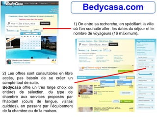 Bedycasa.com
1) On entre sa recherche, en spécifiant la ville
où l’on souhaite aller, les dates du séjour et le
nombre de voyageurs (16 maximum).
2) Les offres sont consultables en libre
accès, pas besoin de se créer un
compte tout de suite.
Bedycasa offre un très large choix de
critères de sélection, du type de
chambre aux services proposés par
l’habitant (cours de langue, visites
guidées), en passant par l’équipement
de la chambre ou de la maison.
 