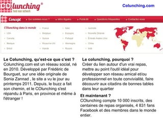 Le Colunching, qu’est-ce que c’est ?
Colunching.com est un réseau social, né
en 2010. Développé par Frédéric de
Bourguet, sur une idée originale de
Sonia Zannad , le site a vu le jour au
printemps 2011. Depuis, le buzz a fait
son chemin, et le COlunching s'est
répandu à Paris, en province et même à
l'étranger !
Le colunching, pourquoi ?
Créer du lien autour d'un vrai repas,
mettre au point l'outil idéal pour
développer son réseau amical et/ou
professionnel en toute convivialité, faire
découvrir aux citadins de bonnes tables
dans leur quartier
Et maintenant ?
COlunching compte 10 000 inscrits, des
centaines de repas organisés, 4 831 fans
Facebook et des membres dans le monde
entier.
 
Colunching.com
 