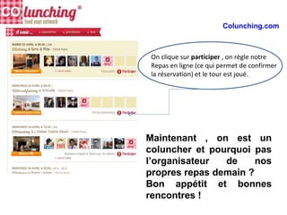 Maintenant , on est un
coluncher et pourquoi pas
l’organisateur de nos
propres repas demain ?
Bon appétit et bonnes
rencontres !
Colunching.com
On clique sur participer , on règle notre
Repas en ligne (ce qui permet de confirmer
la réservation) et le tour est joué.
 