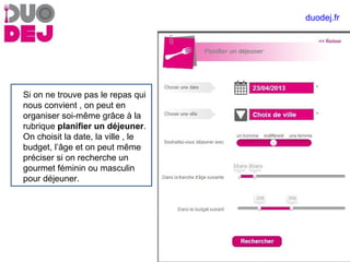 Si on ne trouve pas le repas qui
nous convient , on peut en
organiser soi-même grâce à la
rubrique planifier un déjeuner.
On choisit la date, la ville , le
budget, l’âge et on peut même
préciser si on recherche un
gourmet féminin ou masculin
pour déjeuner.
duodej.fr
 
