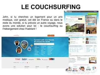 LE COUCHSURFING
John, si tu cherches un logement pour un prix
modique, voir gratuit, cet été en France ou dans le
reste du monde, si tu prévois un autre voyage, nous
avons une solution pour toi : le couchsurfing ou
l’hébergement chez l’habitant !
 