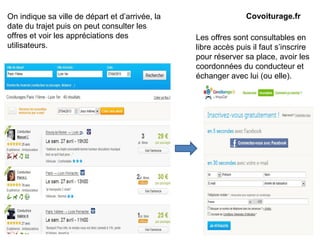 Les offres sont consultables en
libre accès puis il faut s’inscrire
pour réserver sa place, avoir les
coordonnées du conducteur et
échanger avec lui (ou elle).
Covoiturage.frOn indique sa ville de départ et d’arrivée, la
date du trajet puis on peut consulter les
offres et voir les appréciations des
utilisateurs.
 