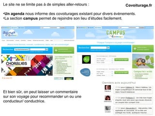 Le site ne se limite pas à de simples aller-retours :
•Un agenda nous informe des covoiturages existant pour divers évènements.
•La section campus permet de rejoindre son lieu d’études facilement.
Covoiturage.fr
Et bien sûr, on peut laisser un commentaire
sur son voyage pour recommander un ou une
conducteur/ conductrice.
 