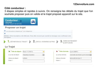 123envoiture.com
Côté conducteur :
3 étapes simples et rapides à suivre. On renseigne les détails du trajet que l’on
souhaite proposer puis on valide et le trajet proposé apparaît sur le site.
 