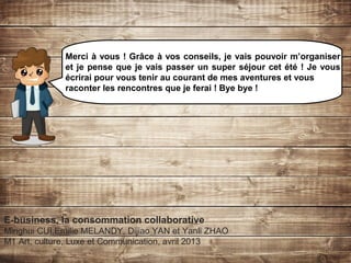 E-business, la consommation collaborative
Minghui CUI,Emilie MELANDY, Dijiao YAN et Yanli ZHAO
M1 Art, culture, Luxe et Communication, avril 2013
Merci à vous ! Grâce à vos conseils, je vais pouvoir m’organiser
et je pense que je vais passer un super séjour cet été ! Je vous
écrirai pour vous tenir au courant de mes aventures et vous
raconter les rencontres que je ferai ! Bye bye !
 