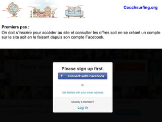 Premiers pas :
On doit s’inscrire pour accéder au site et consulter les offres soit en se créant un compte
sur le site soit en le faisant depuis son compte Facebook.
Couchsurfing.org
 