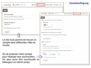 Couchsurfing.org
Le site nous permet de trouver un
canapé dans différentes villes du
monde.
Ou de proposer notre canapé
pour héberger des couchsurfers.
On peut aussi être couchsurfer et
hébergeur en même temps.
 