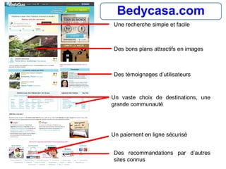 Bedycasa.com
Un paiement en ligne sécurisé
Des témoignages d’utilisateurs
Un vaste choix de destinations, une
grande communauté
Des recommandations par d’autres
sites connus
Des bons plans attractifs en images
Une recherche simple et facile
 