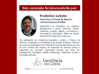 Frederico Lobato
Especialista em Design de Negócios
e Gestão Empresarial (MBA)
Especialista em estratégias de negócios,
planejamento e gestão comercial, vendas,
marketing, projetos digitais, e-commerce e
tecnologia da informação. MBAs em Gestão
Empresarial e Engenharia Financeira.
Pós graduações em Marketing Avançado e Análise e Projeto de
Sistemas. Graduações em Marketing e em Gestão Comercial. Professor
em cursos de graduação e pós. Mais de 20 anos de experiência em mais
de uma centena de projetos em empresas de diversos portes e
segmentos de mercado, executando serviços nas áreas de:
planejamento estratégico, gestão empresarial, marketing, vendas e
tecnologia aplicada.
Este conteúdo foi desenvolvido por:
E-mail: fredlar@excelenciaemgestao.com Tel:: (41) 99115-6545
 