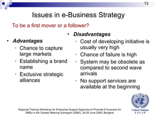 Issues in e-Business Strategy   Advantages Chance to capture large markets Establishing a brand name Exclusive strategic alliances  Disadvantages Cost of developing initiative is usually very high Chance of failure is high System may be obsolete as compared to second wave  arrivals No support services are available at the beginning   To be a first mover or a follower? Regional Training Workshop for Enterprise Support Agencies to Promote E-business for SMEs in the Greater Mekong Subregion (GMS), 26-28 June 2006, Bangkok 