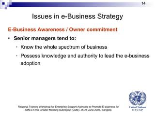 Issues in e-Business Strategy E-Business Awareness / Owner commitment Senior managers tend to: Know the whole spectrum of business Possess knowledge and authority to lead the e-business adoption Regional Training Workshop for Enterprise Support Agencies to Promote E-business for SMEs in the Greater Mekong Subregion (GMS), 26-28 June 2006, Bangkok 