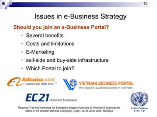 Issues in e-Business Strategy Should you join an e-Business Portal? Several benefits Costs and limitations E-Marketing sell-side and buy-side infrastructure Which Portal to join? Regional Training Workshop for Enterprise Support Agencies to Promote E-business for SMEs in the Greater Mekong Subregion (GMS), 26-28 June 2006, Bangkok 