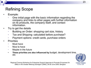 Refining Scope Example: One initial page with the basic information  regarding the company  and links to other pages with further information on its products, the  company  itself, and contact  information . Try to get the details Building an Order: shopping cart size, history Tax and Shipping: calculated before purchase? Payment options: credit cards, purchase orders Priorities Must have Nice to have Maybe in the future These priorities are also influenced by  budget, development time, etc Regional Training Workshop for Enterprise Support Agencies to Promote E-business for SMEs in the Greater Mekong Subregion (GMS), 26-28 June 2006, Bangkok 