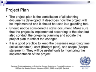 Project Plan The project plan is the compilation of all planning documents developed. It describes how the project will be implemented and it should be used is a guid ding  tool. S hould not be considered a static document.  Make  sure that the project is implemented according to the plan but  also  conduct the on-going planning and update the project plan to reflect the changes.  It is a good practice to keep the baselines regarding time (initial schedule), cost (Budget plan), and scope (Scope statement). They will be useful tools to monitoring the implementation of the project. Regional Training Workshop for Enterprise Support Agencies to Promote E-business for SMEs in the Greater Mekong Subregion (GMS), 26-28 June 2006, Bangkok 